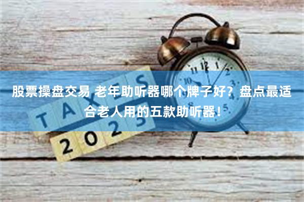 股票操盘交易 老年助听器哪个牌子好？盘点最适合老人用的五款助听器！