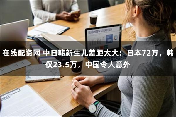 在线配资网 中日韩新生儿差距太大：日本72万，韩仅23.5万，中国令人意外