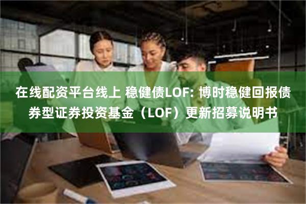 在线配资平台线上 稳健债LOF: 博时稳健回报债券型证券投资基金（LOF）更新招募说明书