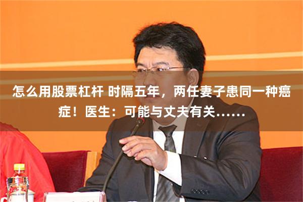 怎么用股票杠杆 时隔五年，两任妻子患同一种癌症！医生：可能与丈夫有关……