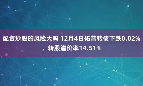 配资炒股的风险大吗 12月4日拓普转债下跌0.02%，转股溢价率14.51%