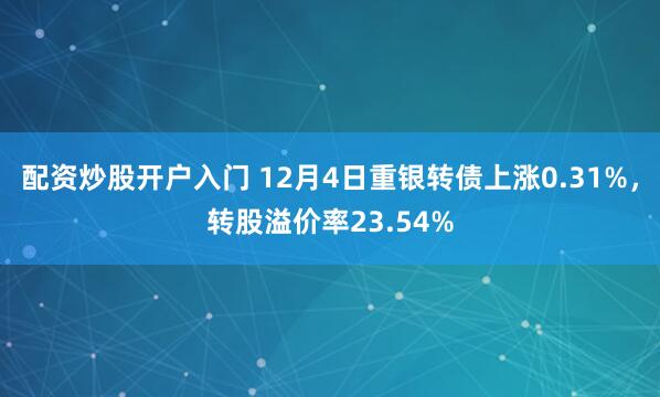 配资炒股开户入门 12月4日重银转债上涨0.31%，转股溢价率23.54%