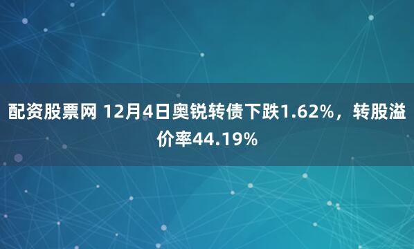 配资股票网 12月4日奥锐转债下跌1.62%，转股溢价率44.19%