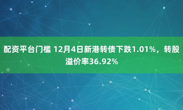 配资平台门槛 12月4日新港转债下跌1.01%，转股溢价率36.92%