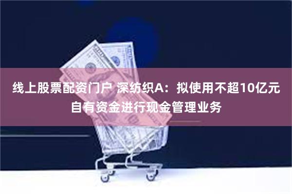 线上股票配资门户 深纺织A：拟使用不超10亿元自有资金进行现金管理业务