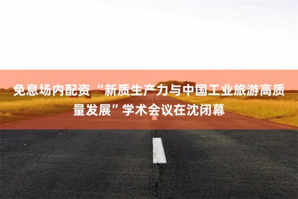 免息场内配资 “新质生产力与中国工业旅游高质量发展”学术会议在沈闭幕