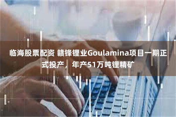 临海股票配资 赣锋锂业Goulamina项目一期正式投产，年产51万吨锂精矿