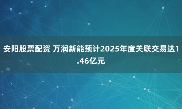 安阳股票配资 万润新能预计2025年度关联交易达1.46亿元