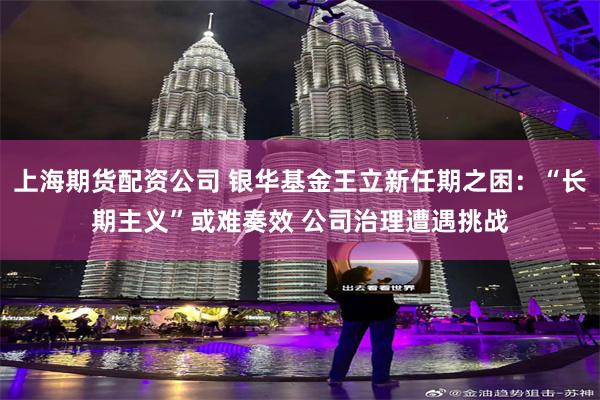 上海期货配资公司 银华基金王立新任期之困：“长期主义”或难奏效 公司治理遭遇挑战