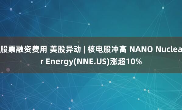 股票融资费用 美股异动 | 核电股冲高 NANO Nuclear Energy(NNE.US)涨超10%