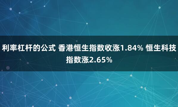 利率杠杆的公式 香港恒生指数收涨1.84% 恒生科技指数涨2.65%