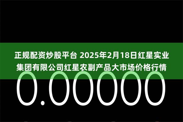 正规配资炒股平台 2025年2月18日红星实业集团有限公司红星农副产品大市场价格行情