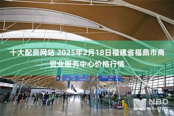 十大配资网站 2025年2月18日福建省福鼎市商贸业服务中心价格行情