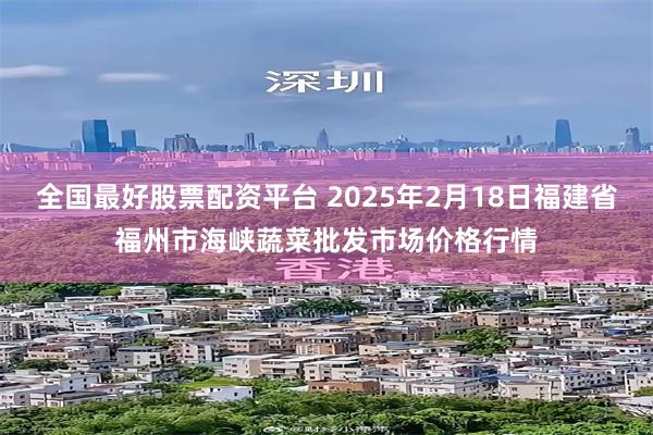 全国最好股票配资平台 2025年2月18日福建省福州市海峡蔬菜批发市场价格行情