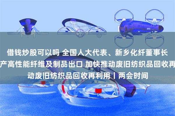 借钱炒股可以吗 全国人大代表、新乡化纤董事长邵长金：支持国产高性能纤维及制品出口 加快推动废旧纺织品回收再利用丨两会时间