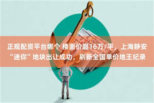 正规配资平台哪个 楼面价超16万/平，上海静安“迷你”地块出让成功，刷新全国单价地王纪录