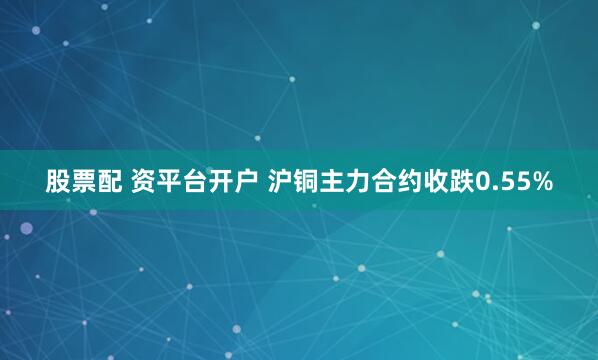 股票配 资平台开户 沪铜主力合约收跌0.55%